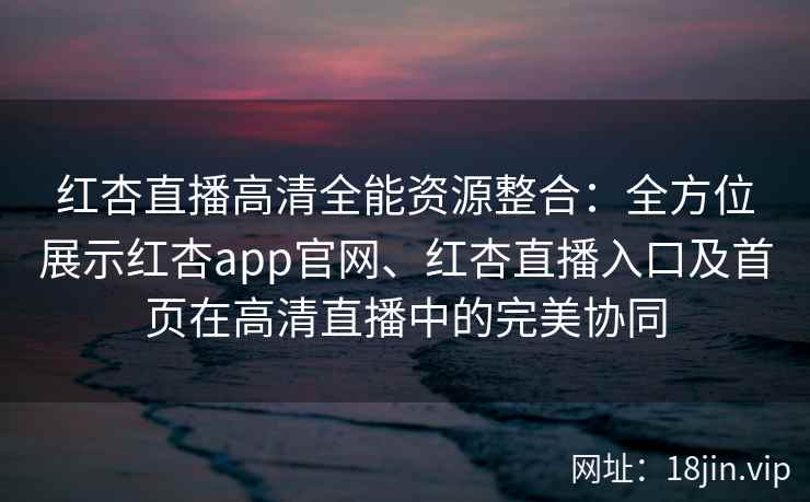 红杏直播高清全能资源整合:全方位展示红杏app官网、红杏直播入口及首页在高清直播中的完美协同 红杏直播高清全能资源整合:全方位展示红杏app官网、红杏直播入口及首页在高清直播中的完美协同