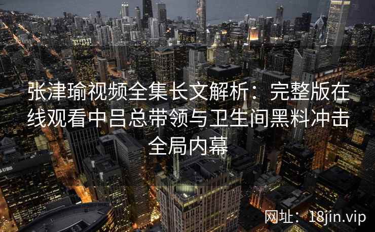 张津瑜视频全集长文解析:完整版在线观看中吕总带领与卫生间黑料冲击全局内幕 张津瑜视频全集长文解析:完整版在线观看中吕总带领与卫生间黑料冲击全局内幕