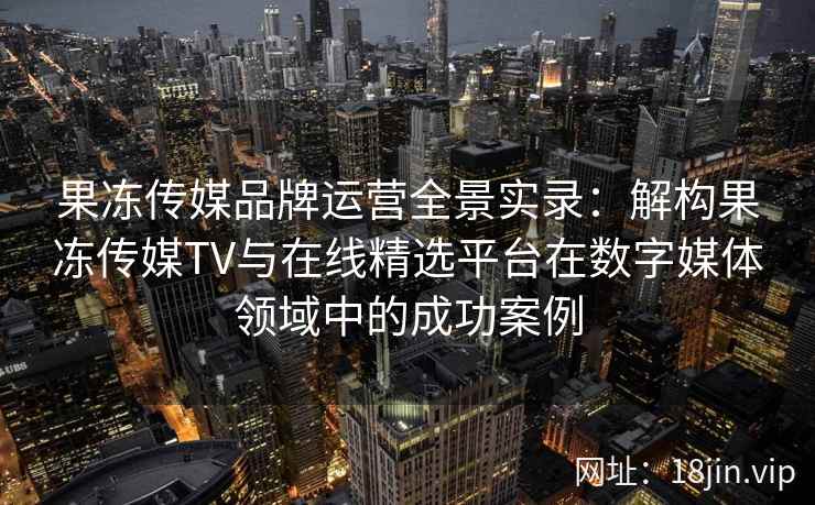 果冻传媒品牌运营全景实录:解构果冻传媒TV与在线精选平台在数字媒体领域中的成功案例 果冻传媒品牌运营全景实录:解构果冻传媒TV与在线精选平台在数字媒体领域中的成功案例