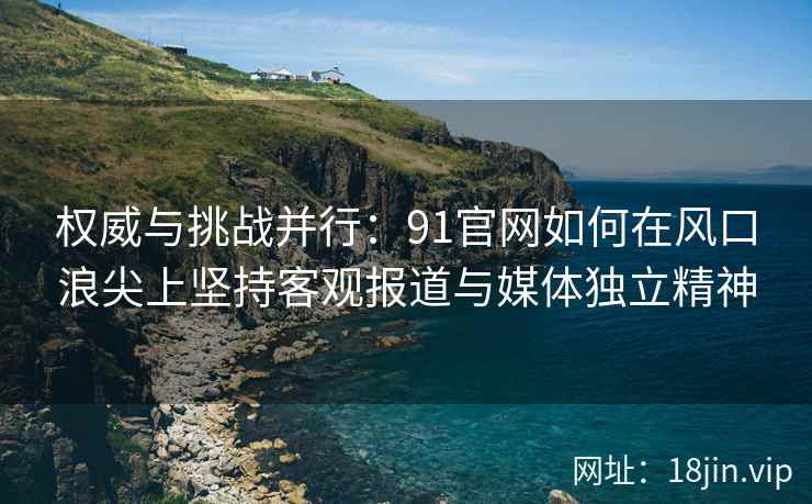 权威与挑战并行:91官网如何在风口浪尖上坚持客观报道与媒体独立精神 权威与挑战并行:91官网如何在风口浪尖上坚持客观报道与媒体独立精神