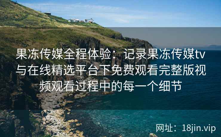 果冻传媒全程体验:记录果冻传媒tv与在线精选平台下免费观看完整版视频观看过程中的每一个细节 果冻传媒全程体验:记录果冻传媒tv与在线精选平台下免费观看完整版视频观看过程中的每一个细节