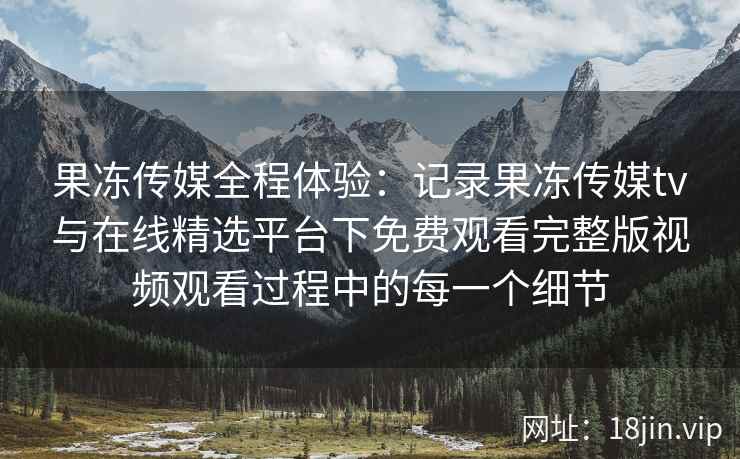 果冻传媒全程体验:记录果冻传媒tv与在线精选平台下免费观看完整版视频观看过程中的每一个细节 果冻传媒全程体验:记录果冻传媒tv与在线精选平台下免费观看完整版视频观看过程中的每一个细节