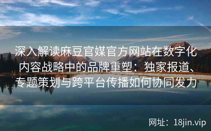 深入解读麻豆官媒官方网站在数字化内容战略中的品牌重塑：独家报道、专题策划与跨平台传播如何协同发力