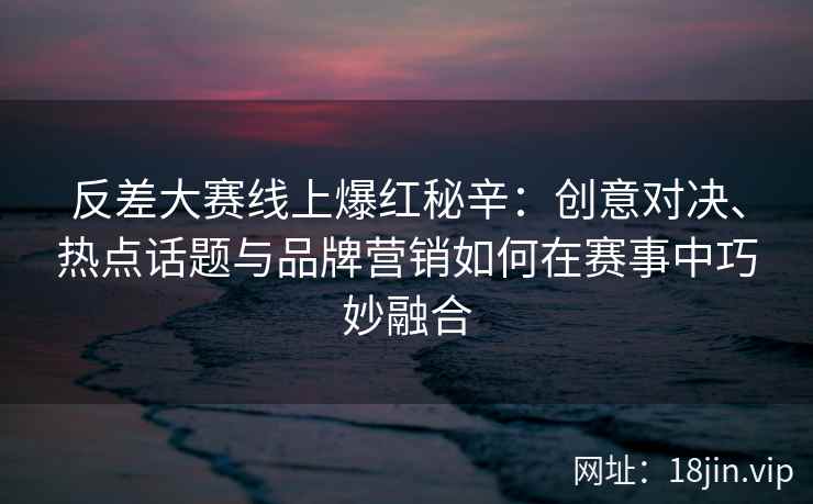 反差大赛线上爆红秘辛:创意对决、热点话题与品牌营销如何在赛事中巧妙融合 反差大赛线上爆红秘辛:创意对决、热点话题与品牌营销如何在赛事中巧妙融合