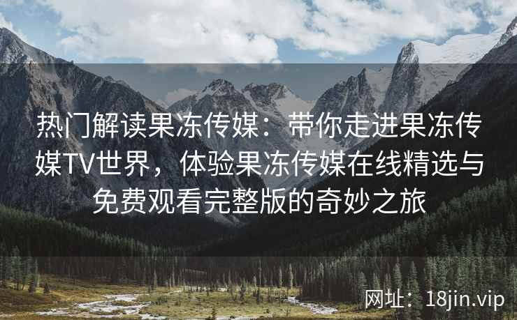 热门解读果冻传媒：带你走进果冻传媒TV世界，体验果冻传媒在线精选与免费观看完整版的奇妙之旅
