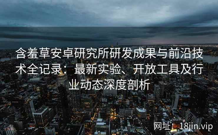含羞草安卓研究所研发成果与前沿技术全记录：最新实验、开放工具及行业动态深度剖析