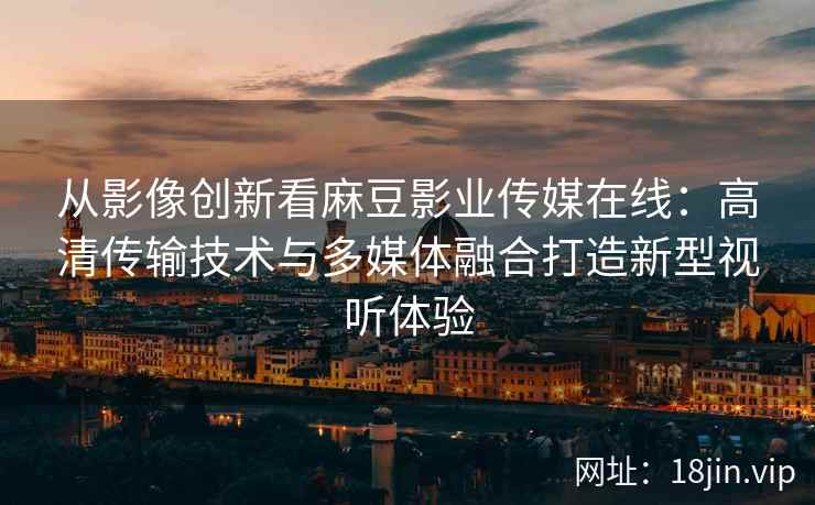 从影像创新看麻豆影业传媒在线：高清传输技术与多媒体融合打造新型视听体验