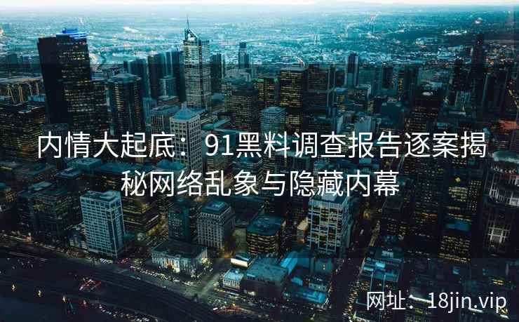 内情大起底：91黑料调查报告逐案揭秘网络乱象与隐藏内幕