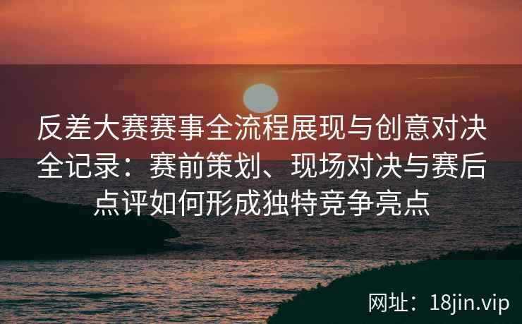 反差大赛赛事全流程展现与创意对决全记录：赛前策划、现场对决与赛后点评如何形成独特竞争亮点