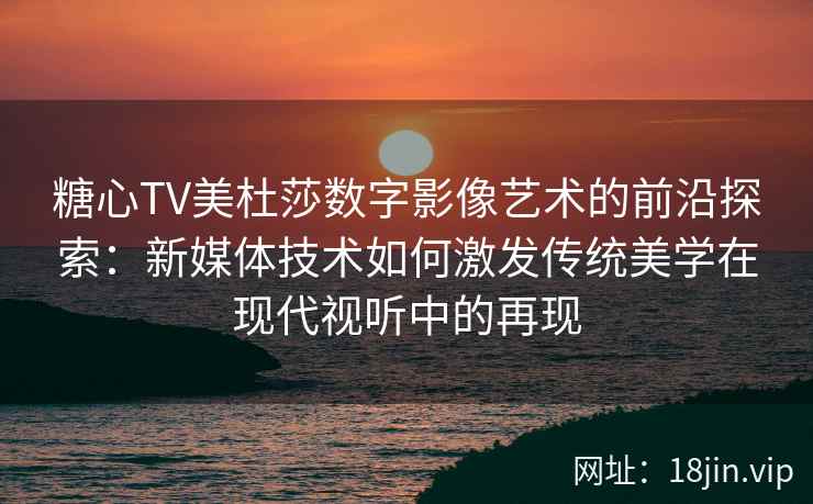 糖心TV美杜莎数字影像艺术的前沿探索：新媒体技术如何激发传统美学在现代视听中的再现