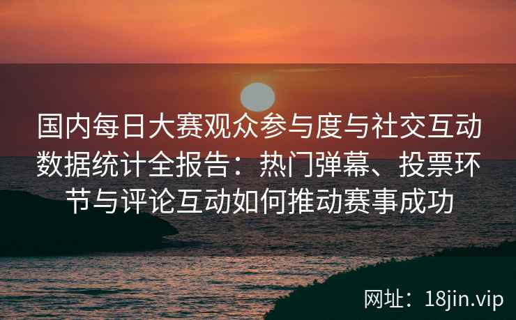 国内每日大赛观众参与度与社交互动数据统计全报告:热门弹幕、投票环节与评论互动如何推动赛事成功 国内每日大赛观众参与度与社交互动数据统计全报告:热门弹幕、投票环节与评论互动如何推动赛事成功
