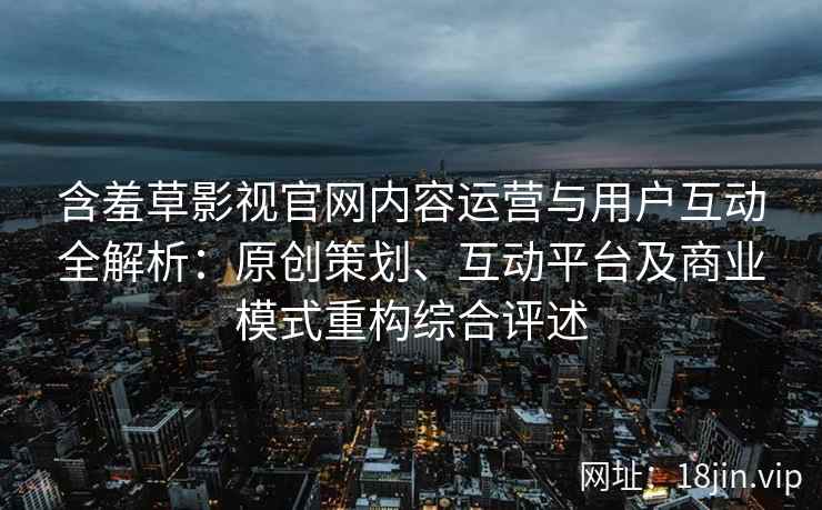 含羞草影视官网内容运营与用户互动全解析：原创策划、互动平台及商业模式重构综合评述