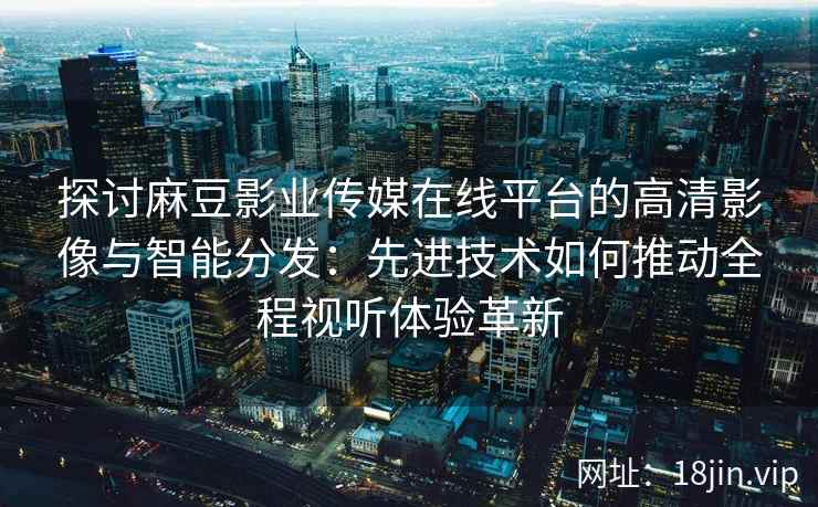 探讨麻豆影业传媒在线平台的高清影像与智能分发：先进技术如何推动全程视听体验革新