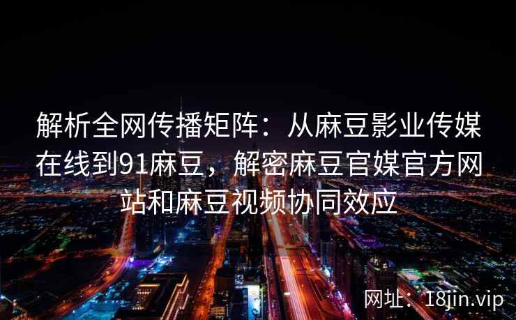 解析全网传播矩阵：从麻豆影业传媒在线到91麻豆，解密麻豆官媒官方网站和麻豆视频协同效应