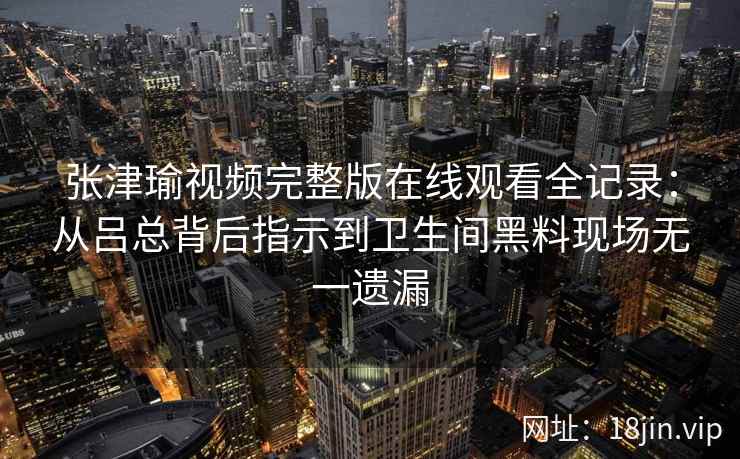 张津瑜视频完整版在线观看全记录:从吕总背后指示到卫生间黑料现场无一遗漏 张津瑜视频完整版在线观看全记录:从吕总背后指示到卫生间黑料现场无一遗漏