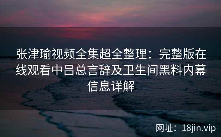 张津瑜视频全集超全整理:完整版在线观看中吕总言辞及卫生间黑料内幕信息详解 张津瑜视频全集超全整理:完整版在线观看中吕总言辞及卫生间黑料内幕信息详解