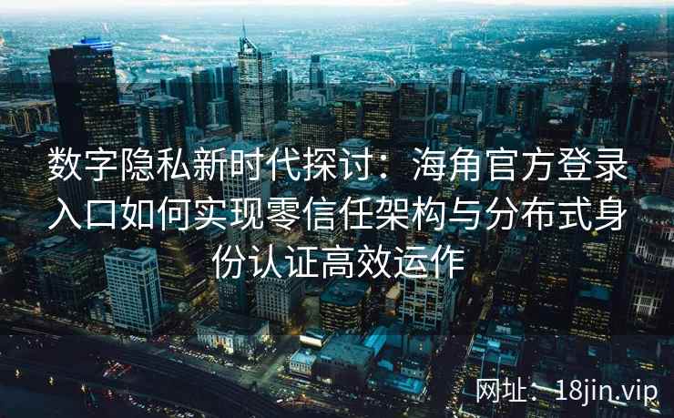 数字隐私新时代探讨：海角官方登录入口如何实现零信任架构与分布式身份认证高效运作