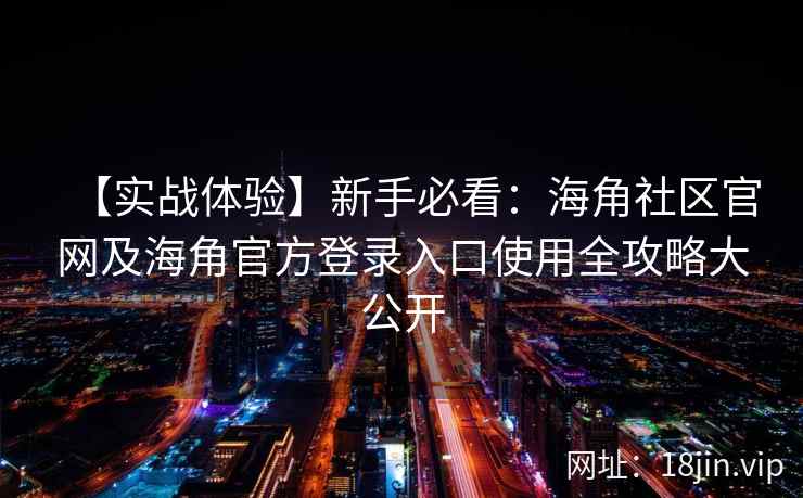 【实战体验】新手必看：海角社区官网及海角官方登录入口使用全攻略大公开