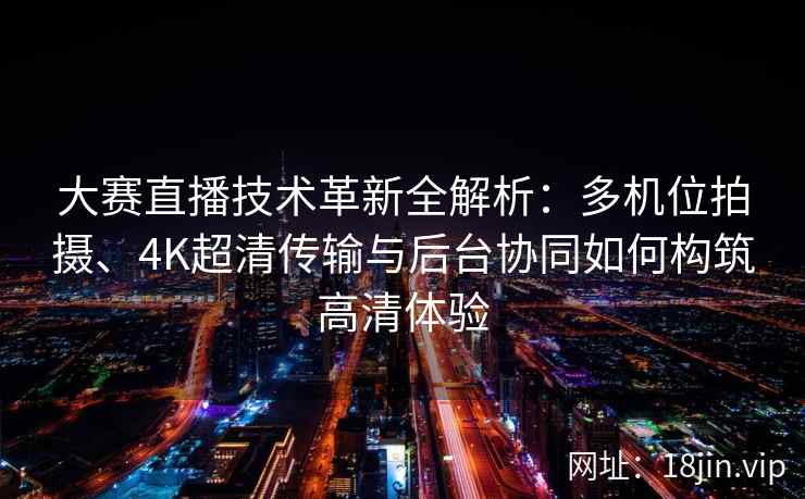 大赛直播技术革新全解析：多机位拍摄、4K超清传输与后台协同如何构筑高清体验